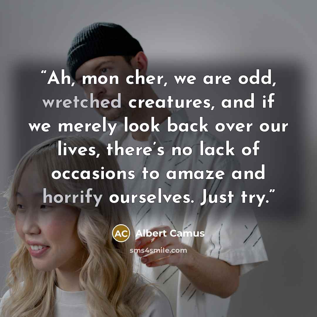 “Ah, mon cher, we are odd, wretched creatures, and if we merely look back over our lives, there’s no lack of occasions to amaze and horrify ourselves. Just try.” quote by Albert Camus