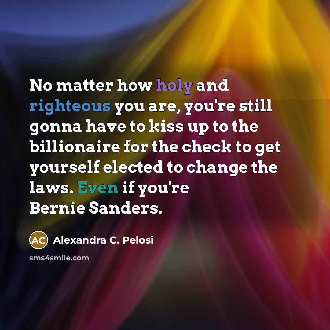“No matter how holy and righteous you are, you're still gonna have to kiss up to the billionaire for the check to get yourself elected to change the laws. Even if you're Bernie Sanders.” quote by Alexandra C. Pelosi