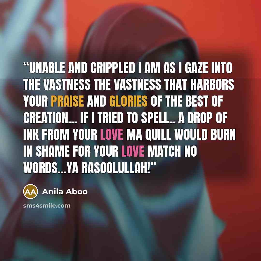“Unable and crippled I am As I gaze into the vastness The vastness that harbors your praise And glories of the best of creation... If I tried to spell.. A drop of ink from your love Ma quill would burn in shame for your love match no words...ya rasoolullah!” quote by Anila Aboo