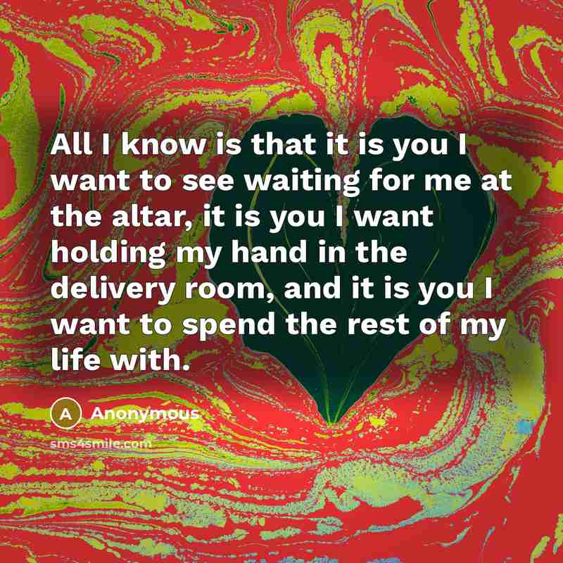 “All I know is that it is you I want to see waiting for me at the altar, it is you I want holding my hand in the delivery room, and it is you I want to spend the rest of my life with.” quote by Anonymous