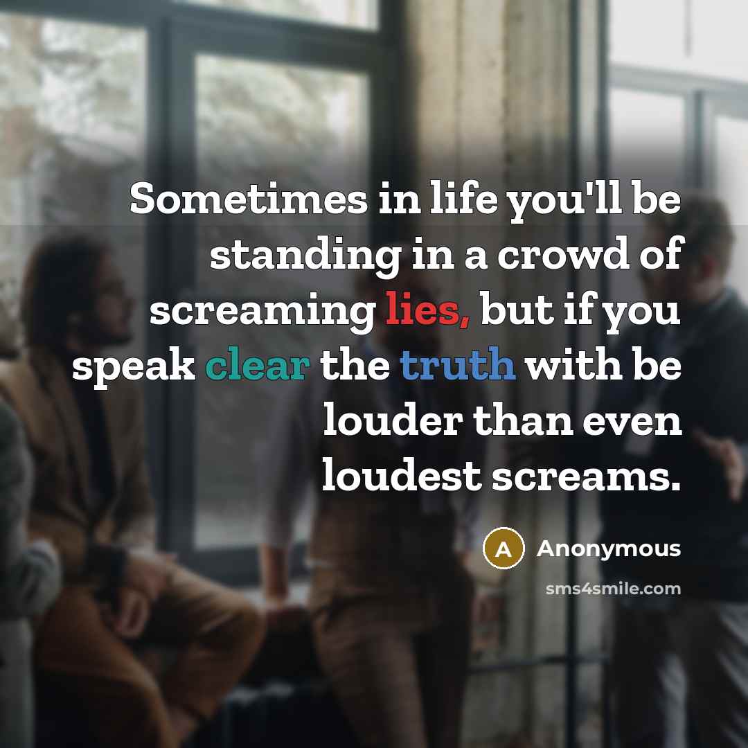 “Sometimes in life you'll be standing in a crowd of screaming lies, but if you speak clear the truth with be louder than even loudest screams.” quote by Anonymous