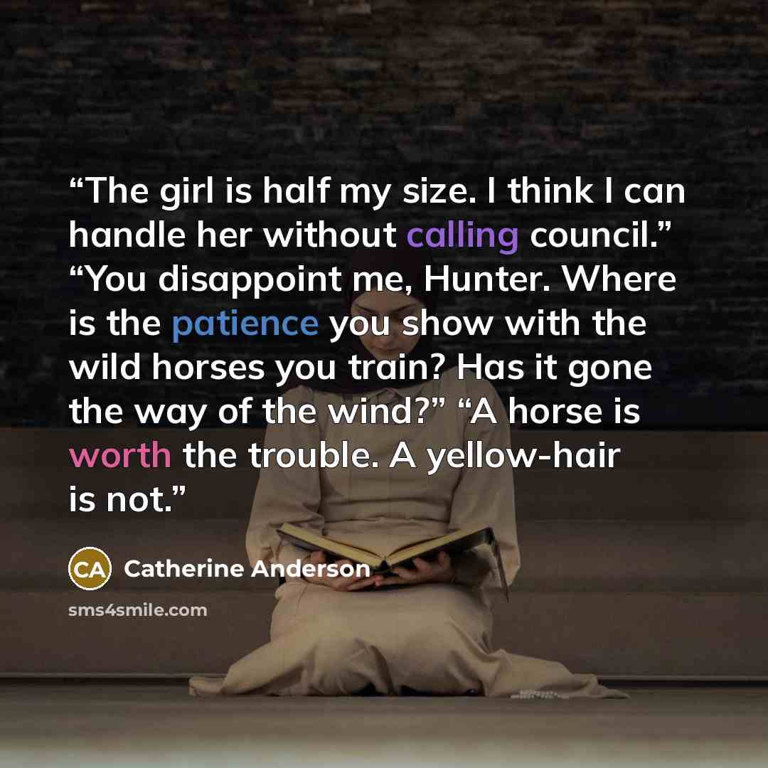 “The girl is half my size. I think I can handle her without calling council.” “You disappoint me, Hunter. Where is the patience you show with the wild horses you train? Has it gone the way of the wind?” “A horse is worth the trouble. A yellow-hair is not.” quote by Catherine Anderson