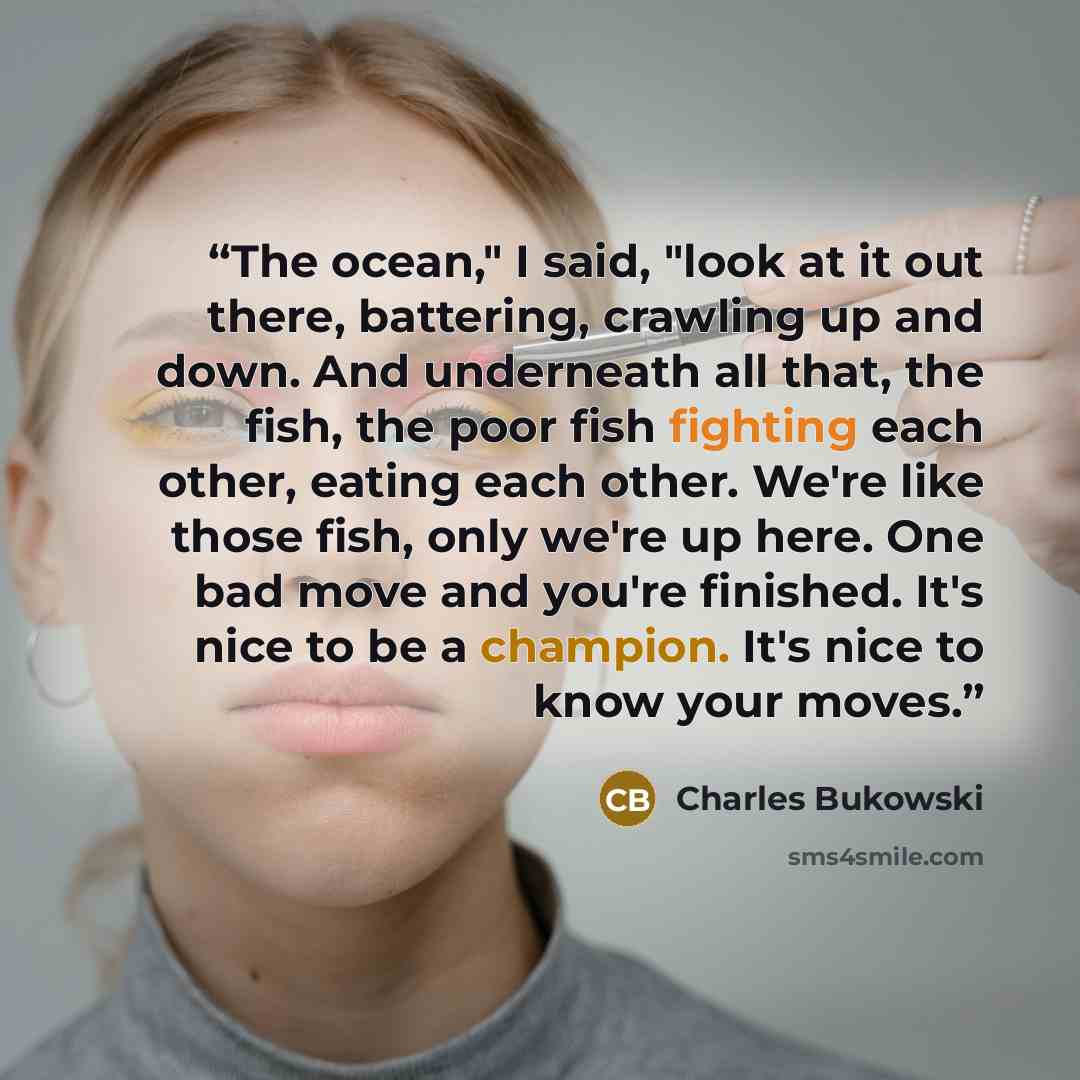 “The ocean," I said, "look at it out there, battering, crawling up and down. And underneath all that, the fish, the poor fish fighting each other, eating each other. We're like those fish, only we're up here. One bad move and you're finished. It's nice to be a champion. It's nice to know your moves.” quote by Charles Bukowski