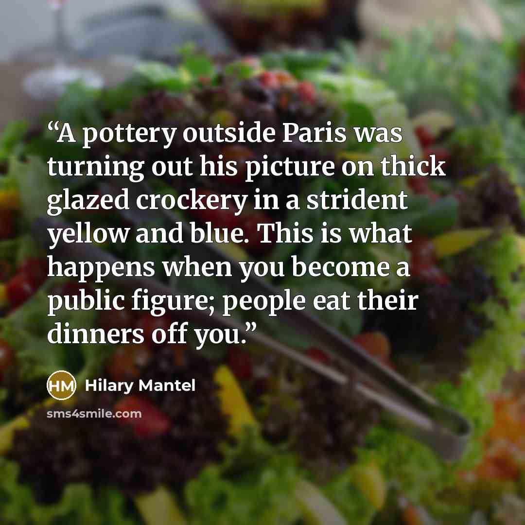 “A pottery outside Paris was turning out his picture on thick glazed crockery in a strident yellow and blue. This is what happens when you become a public figure; people eat their dinners off you.” quote by Hilary Mantel