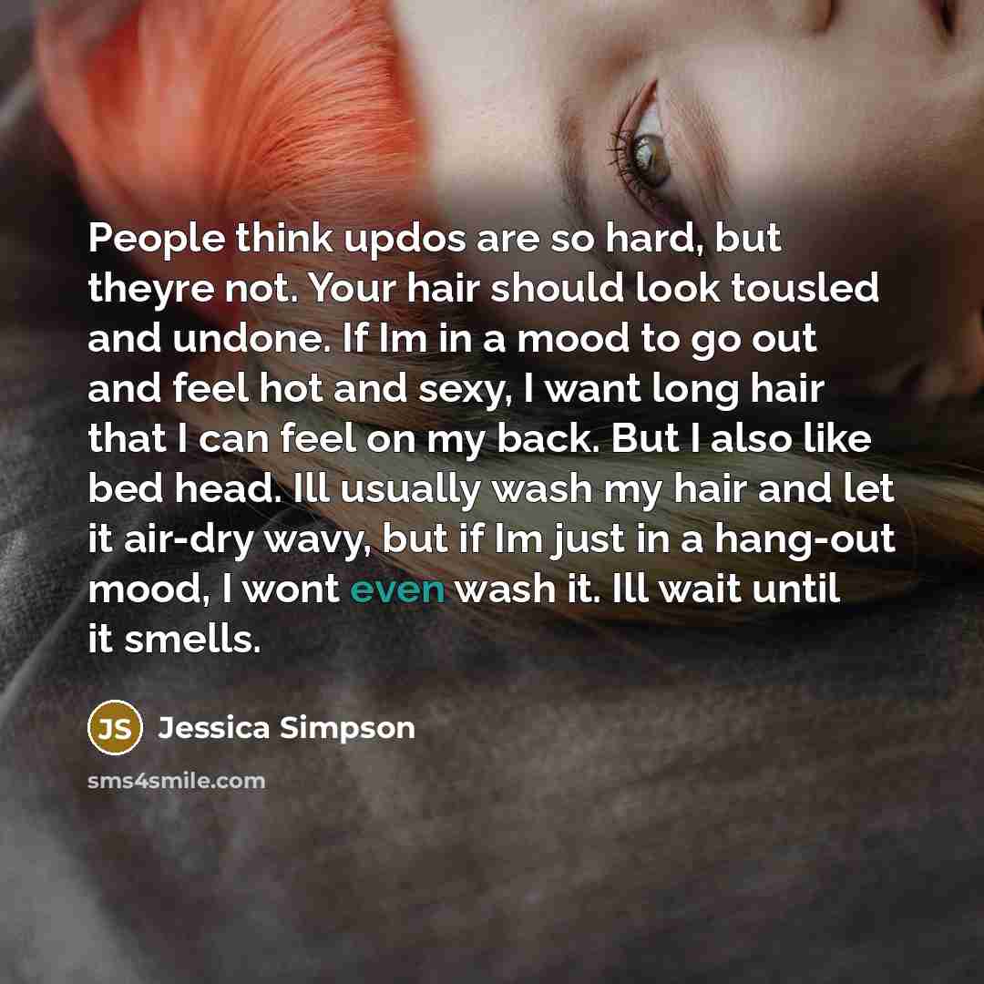 “People think updos are so hard, but theyre not. Your hair should look tousled and undone. If Im in a mood to go out and feel hot and sexy, I want long hair that I can feel on my back. But I also like bed head. Ill usually wash my hair and let it air-dry wavy, but if Im just in a hang-out mood, I…” quote by Jessica Simpson