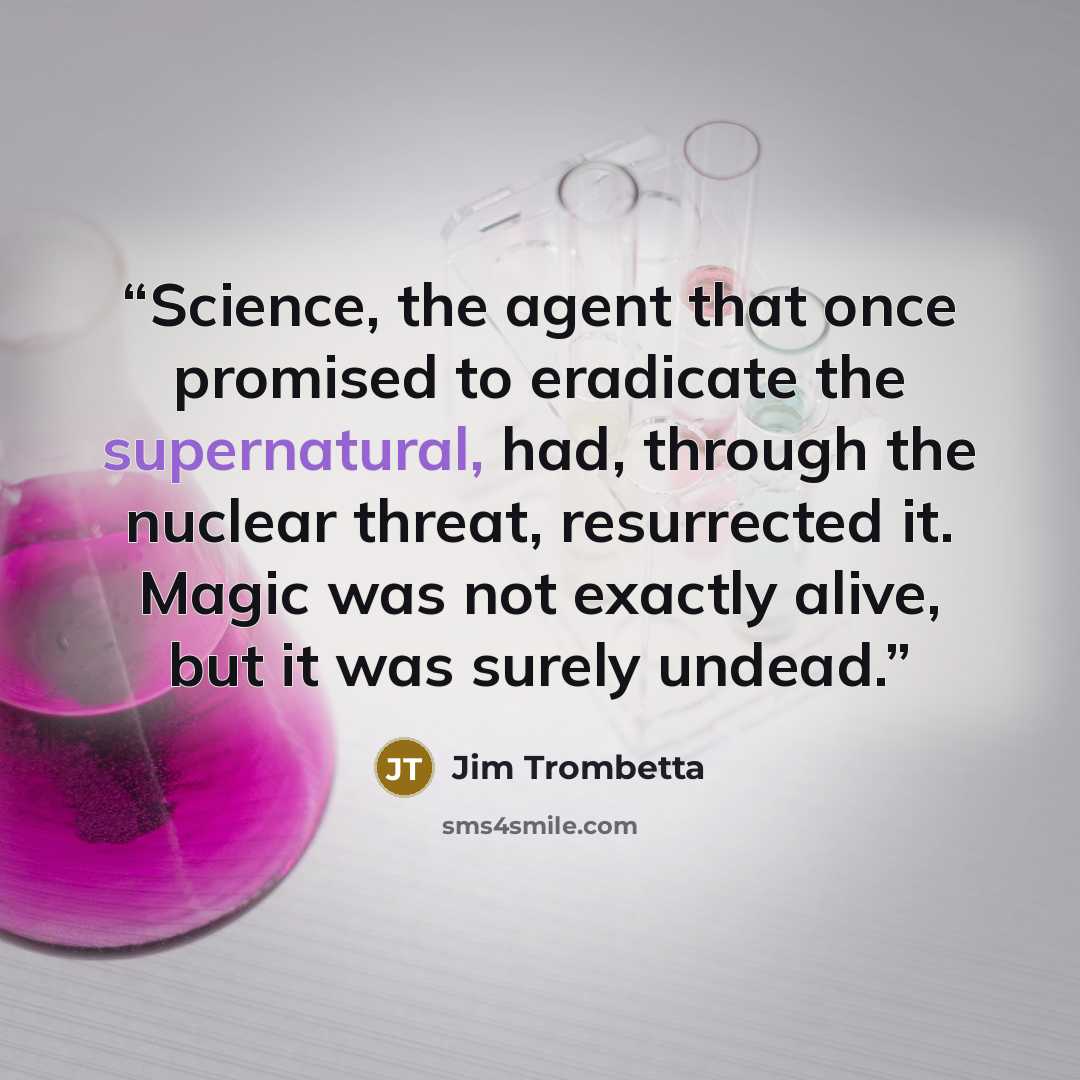 “Science, the agent that once promised to eradicate the supernatural, had, through the nuclear threat, resurrected it. Magic was not exactly alive, but it was surely undead.” quote by Jim Trombetta