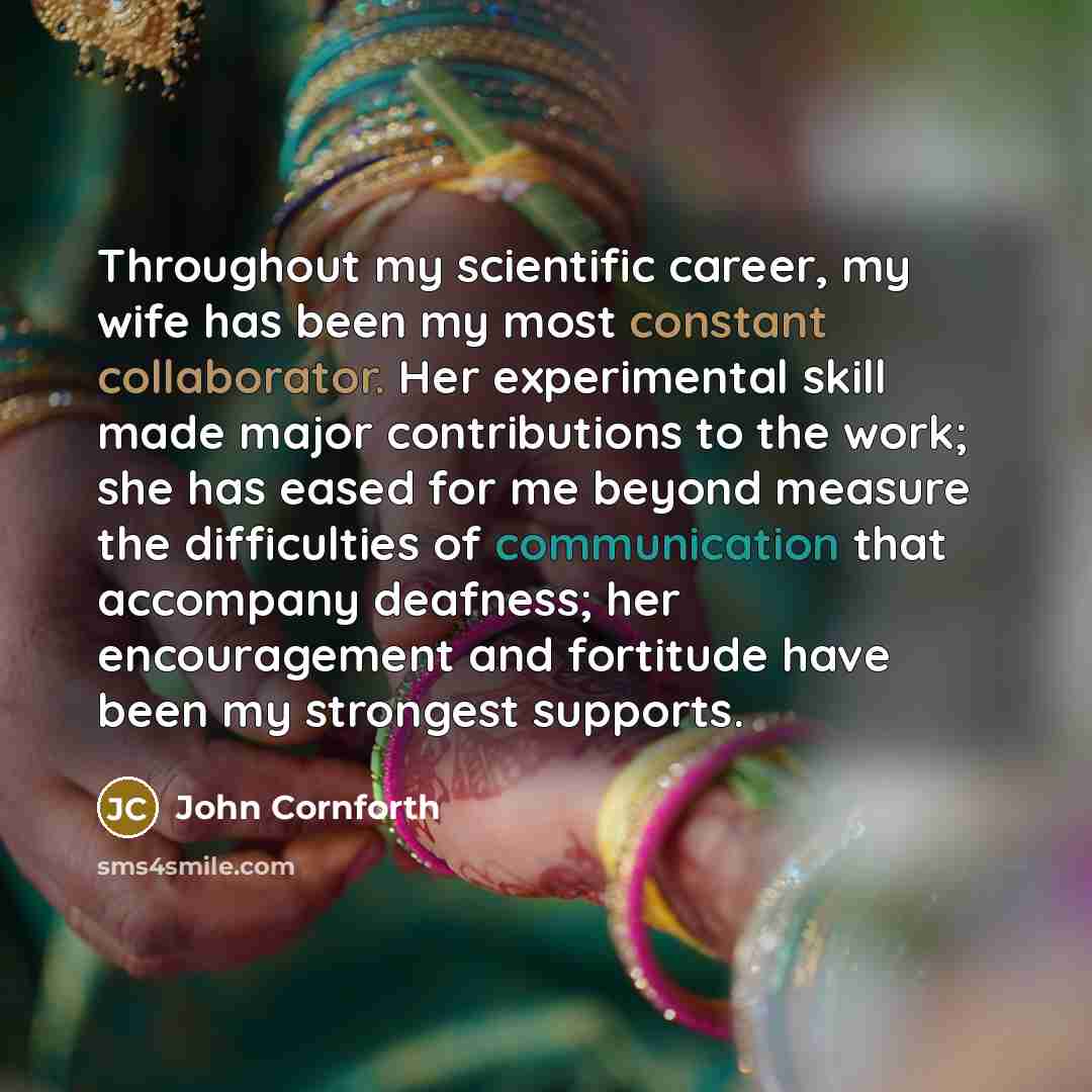 “Throughout my scientific career, my wife has been my most constant collaborator. Her experimental skill made major contributions to the work; she has eased for me beyond measure the difficulties of communication that accompany deafness; her encouragement and fortitude have been my strongest…” quote by John Cornforth