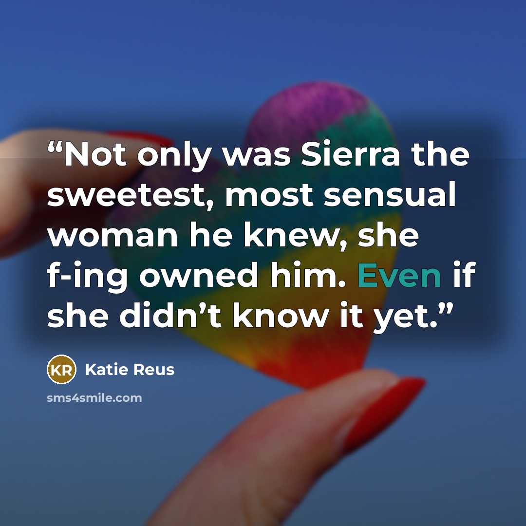 “Not only was Sierra the sweetest, most sensual woman he knew, she f-ing owned him. Even if she didn’t know it yet.” quote by Katie Reus