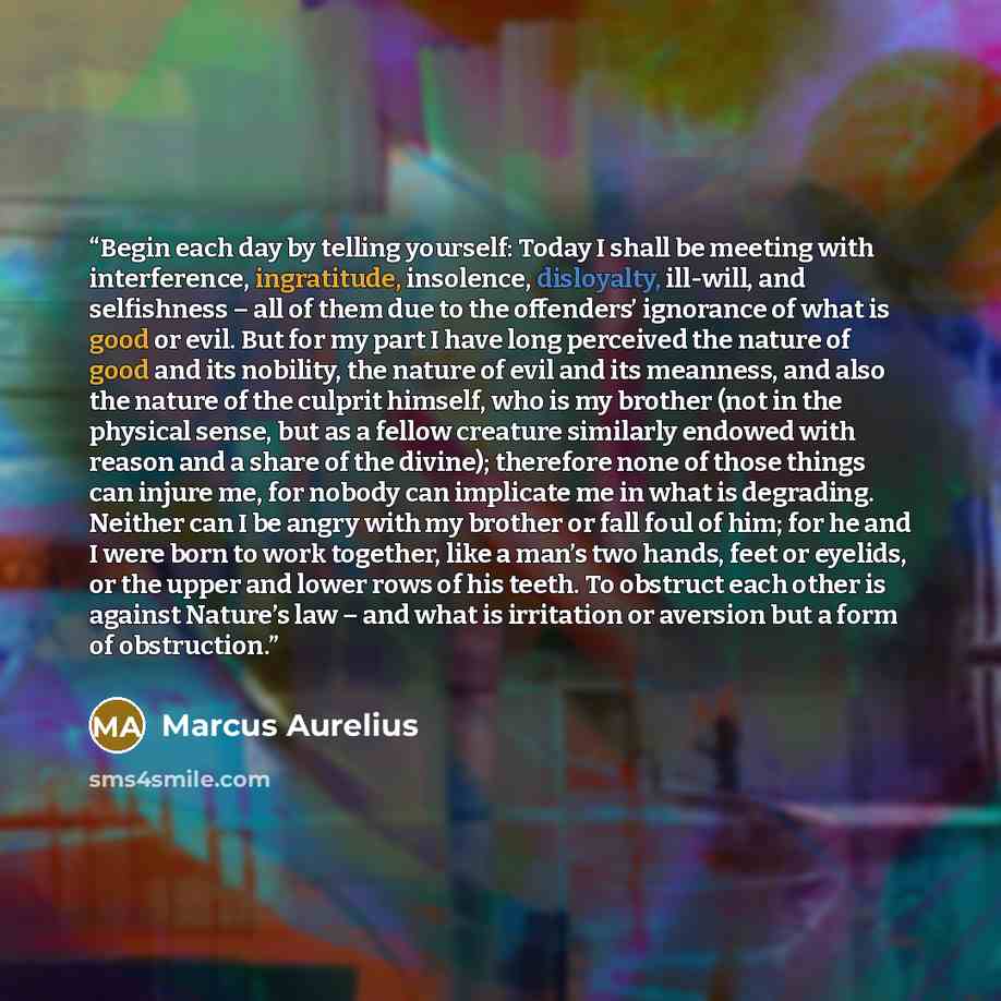 “Begin each day by telling yourself: Today I shall be meeting with interference, ingratitude, insolence, disloyalty, ill-will, and selfishness – all of them due to the offenders’ ignorance of what is good or evil. But for my part I have long perceived the nature of good and its nobility, the nature…” quote by Marcus Aurelius