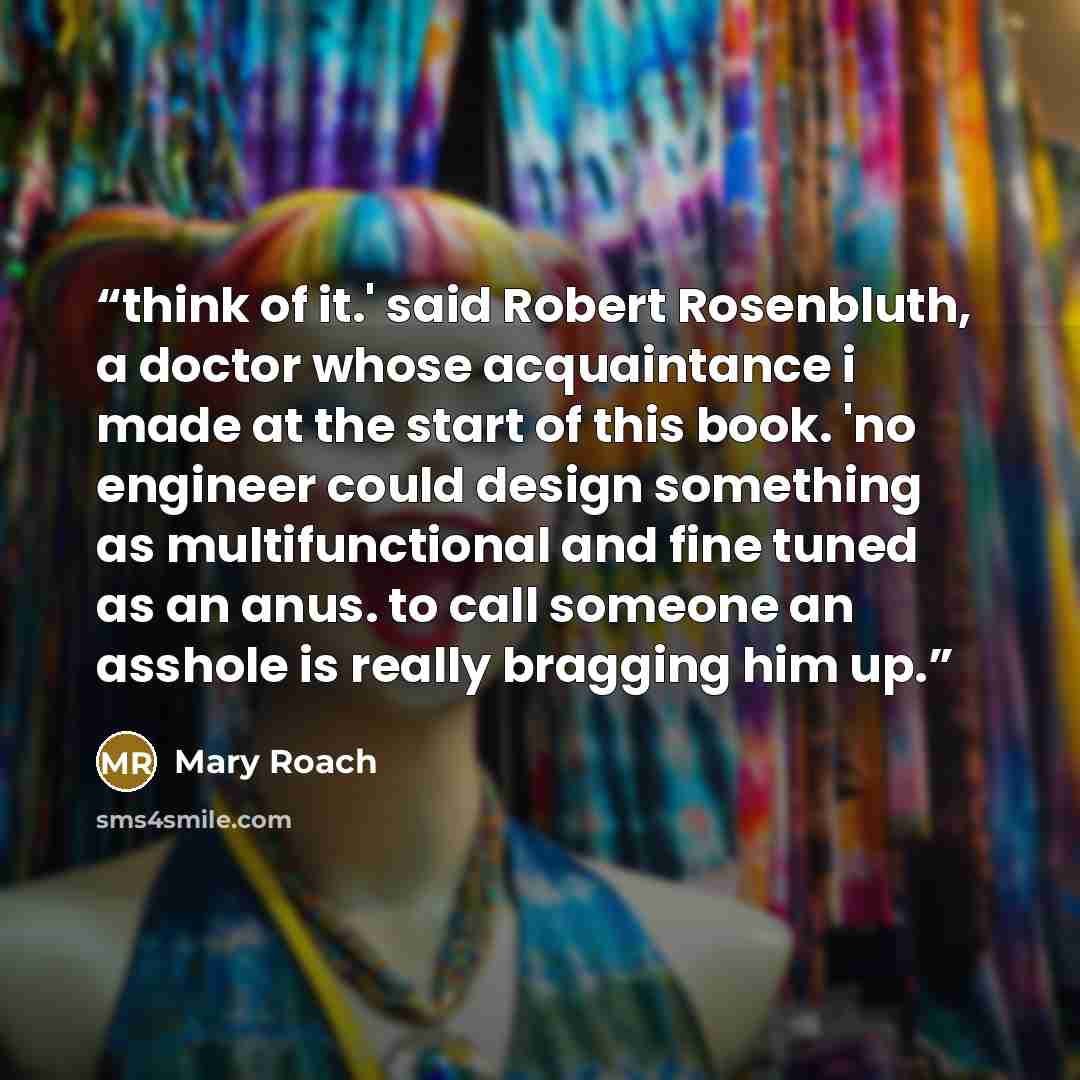 “think of it.' said Robert Rosenbluth, a doctor whose acquaintance i made at the start of this book. 'no engineer could design something as multifunctional and fine tuned as an anus. to call someone an asshole is really bragging him up.” quote by Mary Roach