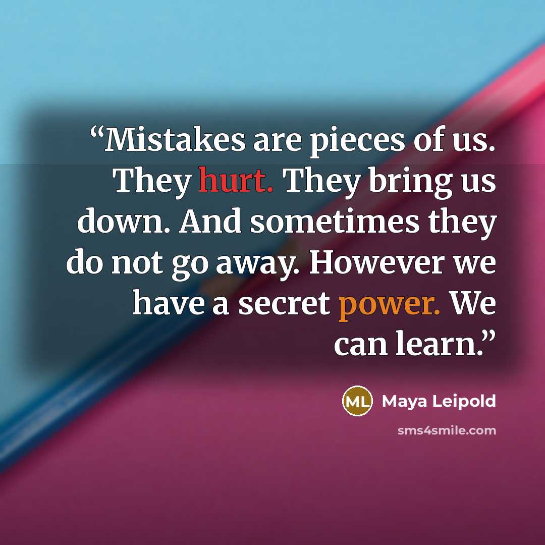 “Mistakes are pieces of us. They hurt. They bring us down. And sometimes they do not go away. However we have a secret power. We can learn.” quote by Maya Leipold