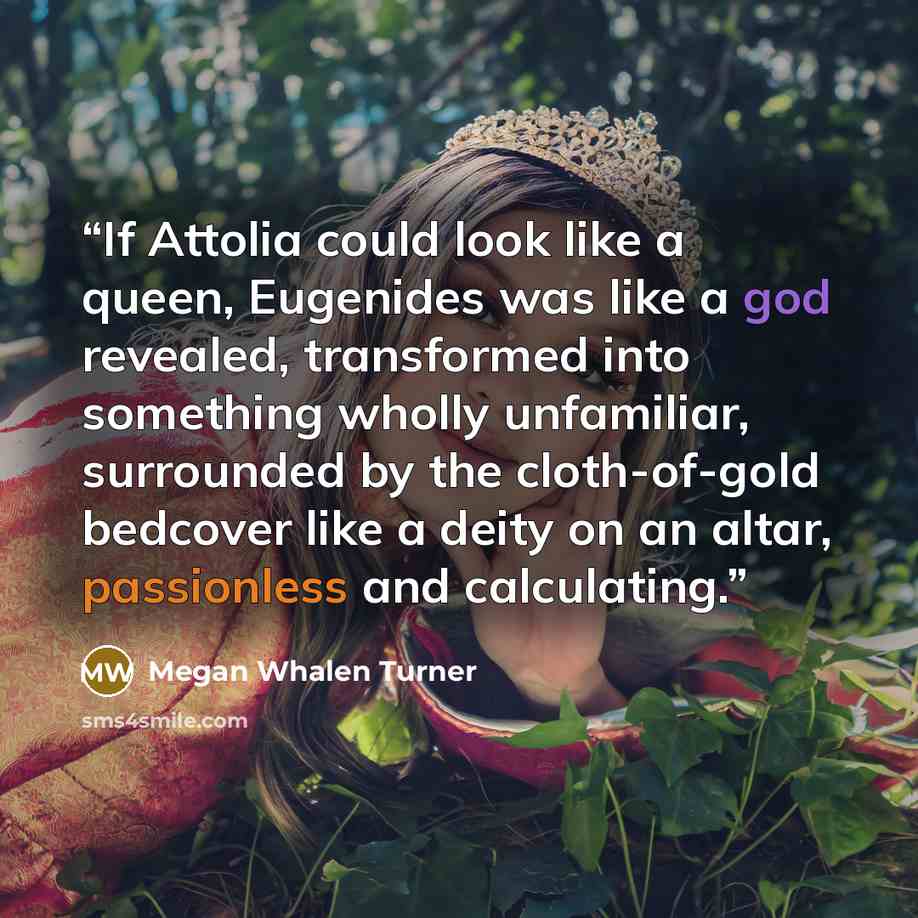 “If Attolia could look like a queen, Eugenides was like a god revealed, transformed into something wholly unfamiliar, surrounded by the cloth-of-gold bedcover like a deity on an altar, passionless and calculating.” quote by Megan Whalen Turner