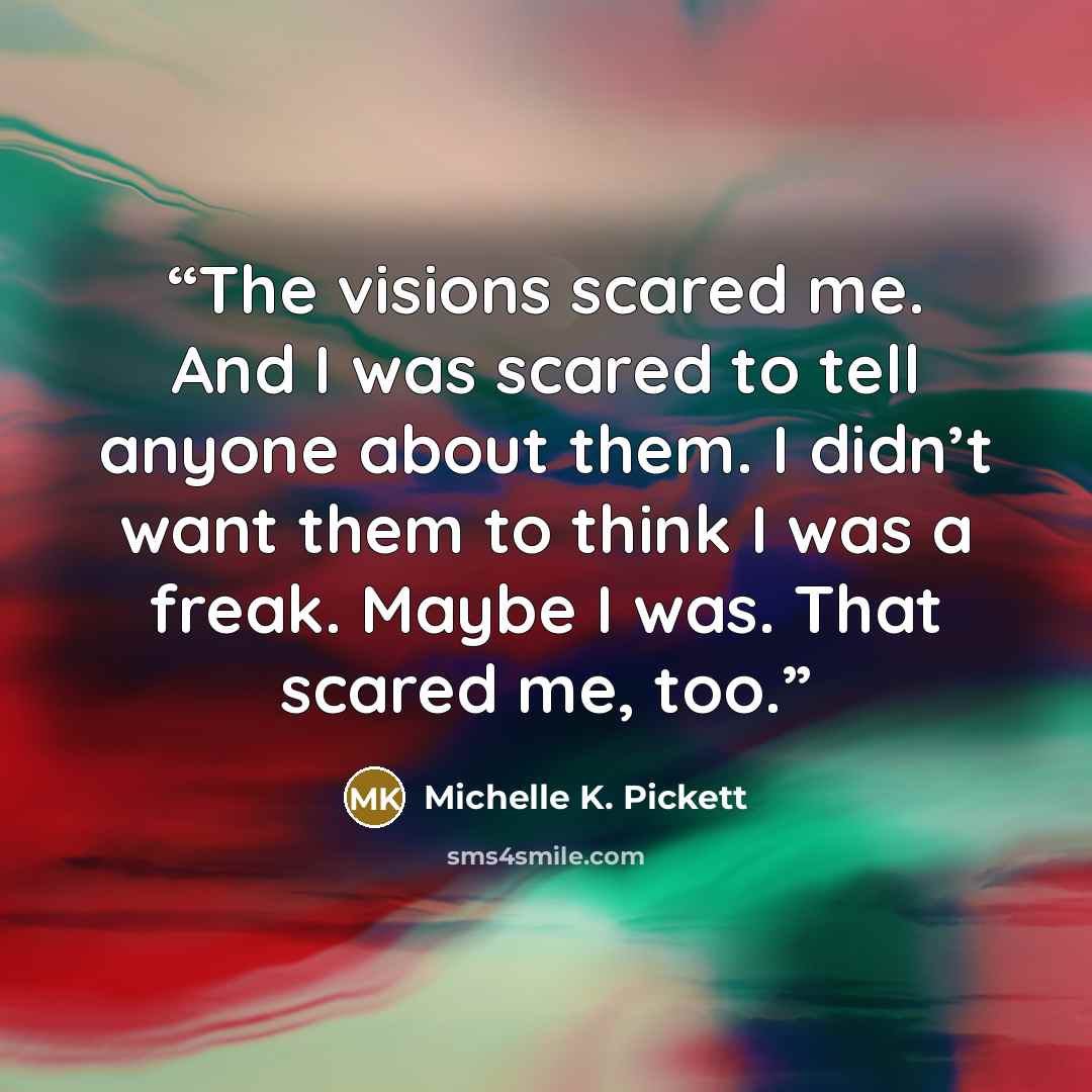 “The visions scared me. And I was scared to tell anyone about them. I didn’t want them to think I was a freak. Maybe I was. That scared me, too.” quote by Michelle K. Pickett
