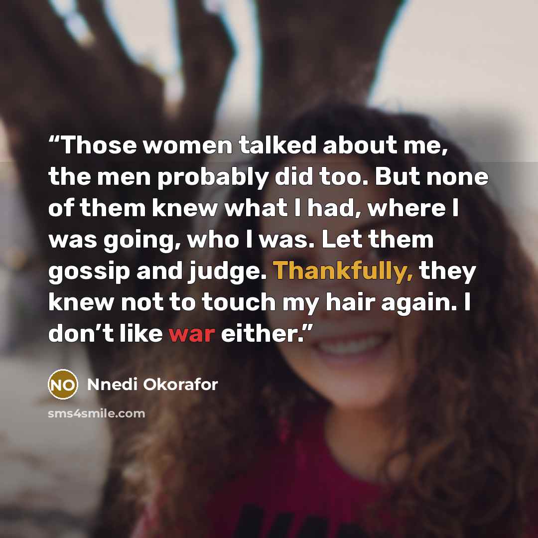 “Those women talked about me, the men probably did too. But none of them knew what I had, where I was going, who I was. Let them gossip and judge. Thankfully, they knew not to touch my hair again. I don’t like war either.” quote by Nnedi Okorafor