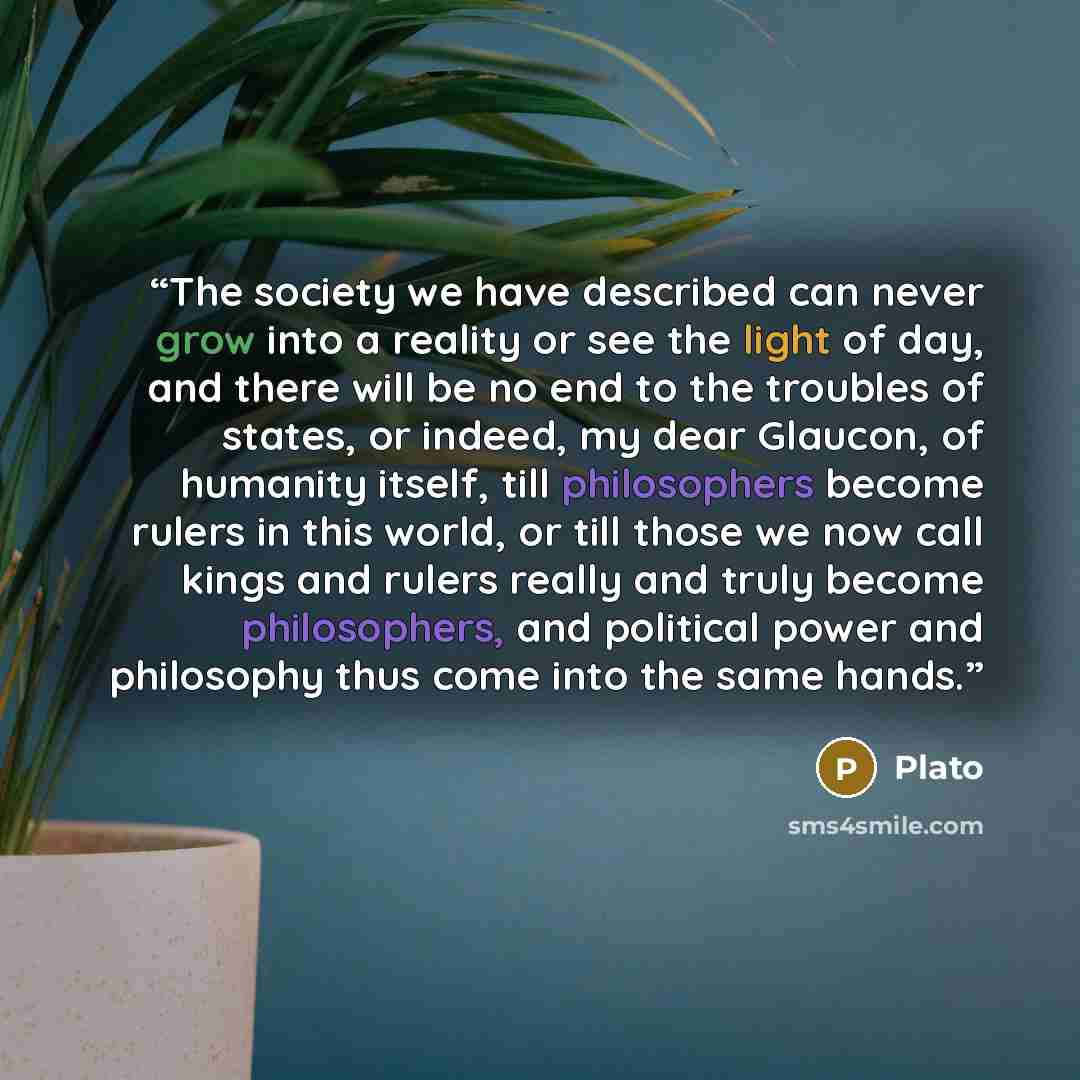 “The society we have described can never grow into a reality or see the light of day, and there will be no end to the troubles of states, or indeed, my dear Glaucon, of humanity itself, till philosophers become rulers in this world, or till those we now call kings and rulers really and truly become…” quote by Plato
