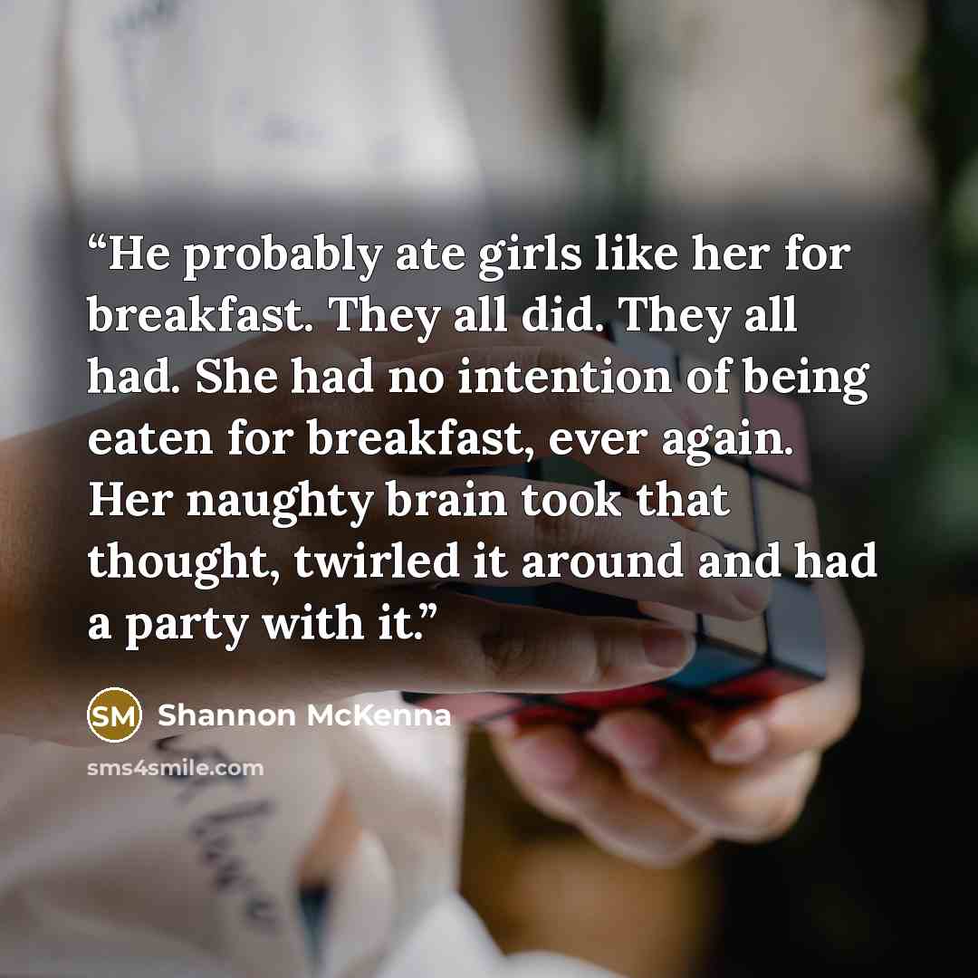 “He probably ate girls like her for breakfast. They all did. They all had. She had no intention of being eaten for breakfast, ever again. Her naughty brain took that thought, twirled it around and had a party with it.” quote by Shannon McKenna