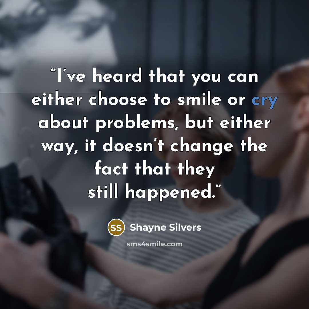 “I’ve heard that you can either choose to smile or cry about problems, but either way, it doesn’t change the fact that they still happened.” quote by Shayne Silvers