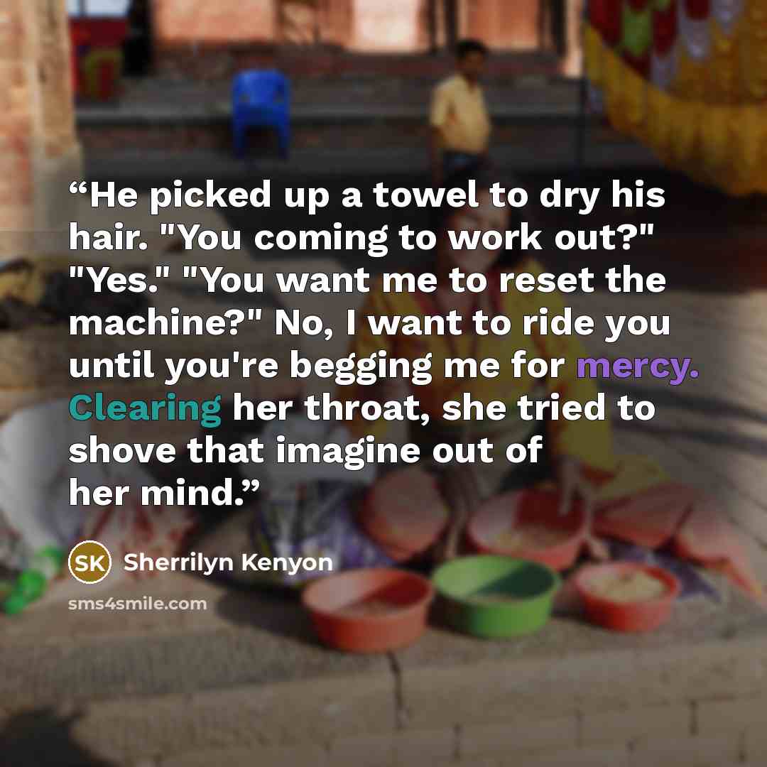 “He picked up a towel to dry his hair. "You coming to work out?" "Yes." "You want me to reset the machine?" No, I want to ride you until you're begging me for mercy. Clearing her throat, she tried to shove that imagine out of her mind.” quote by Sherrilyn Kenyon
