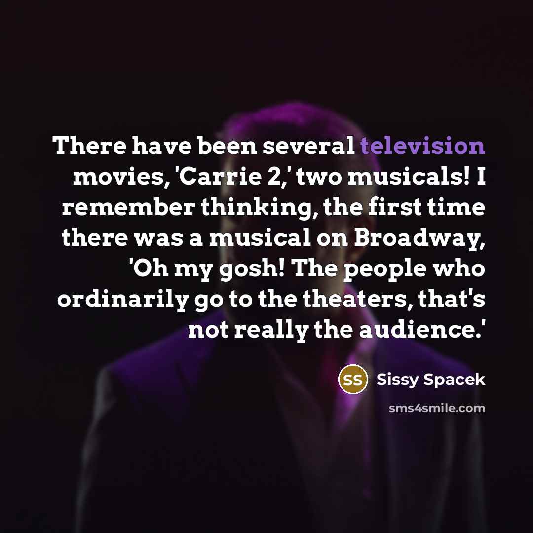 “There have been several television movies, 'Carrie 2,' two musicals! I remember thinking, the first time there was a musical on Broadway, 'Oh my gosh! The people who ordinarily go to the theaters, that's not really the audience.'” quote by Sissy Spacek