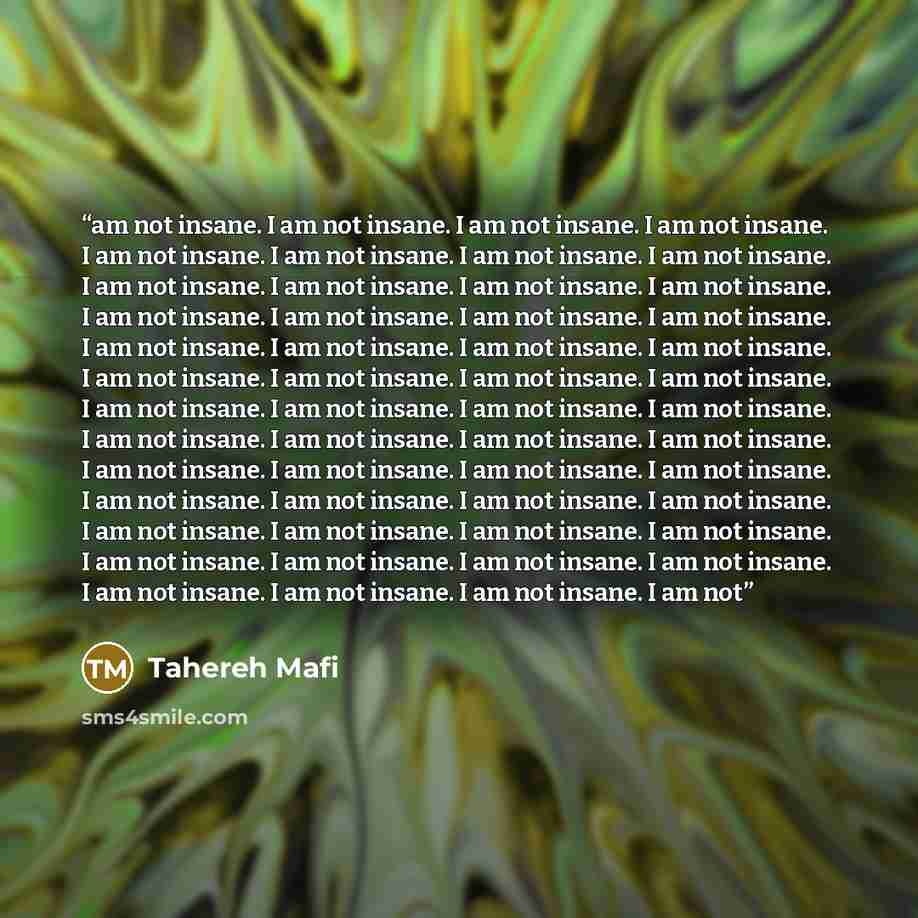 “am not insane. I am not insane. I am not insane. I am not insane. I am not insane. I am not insane. I am not insane. I am not insane. I am not insane. I am not insane. I am not insane. I am not insane. I am not insane. I am not insane. I am not insane. I am not insane. I am not insane. I am not…” quote by Tahereh Mafi