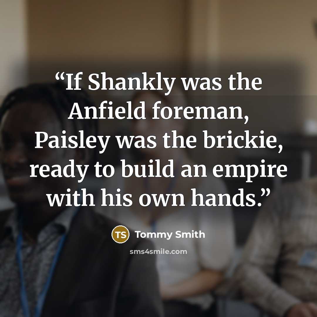 “If Shankly was the Anfield foreman, Paisley was the brickie, ready to build an empire with his own hands.” quote by Tommy Smith