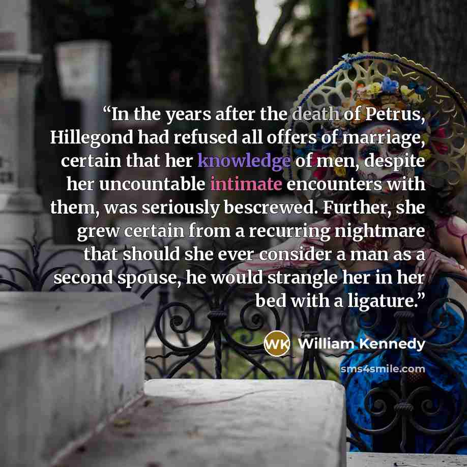 “In the years after the death of Petrus, Hillegond had refused all offers of marriage, certain that her knowledge of men, despite her uncountable intimate encounters with them, was seriously bescrewed. Further, she grew certain from a recurring nightmare that should she ever consider a man as a…” quote by William Kennedy