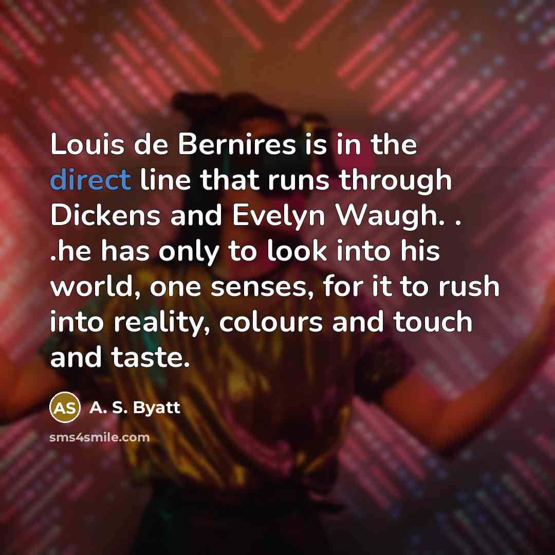 “Louis de Bernires is in the direct line that runs through Dickens and Evelyn Waugh. . .he has only to look into his world, one senses, for it to rush into reality, colours and touch and taste.” quote by A. S. Byatt