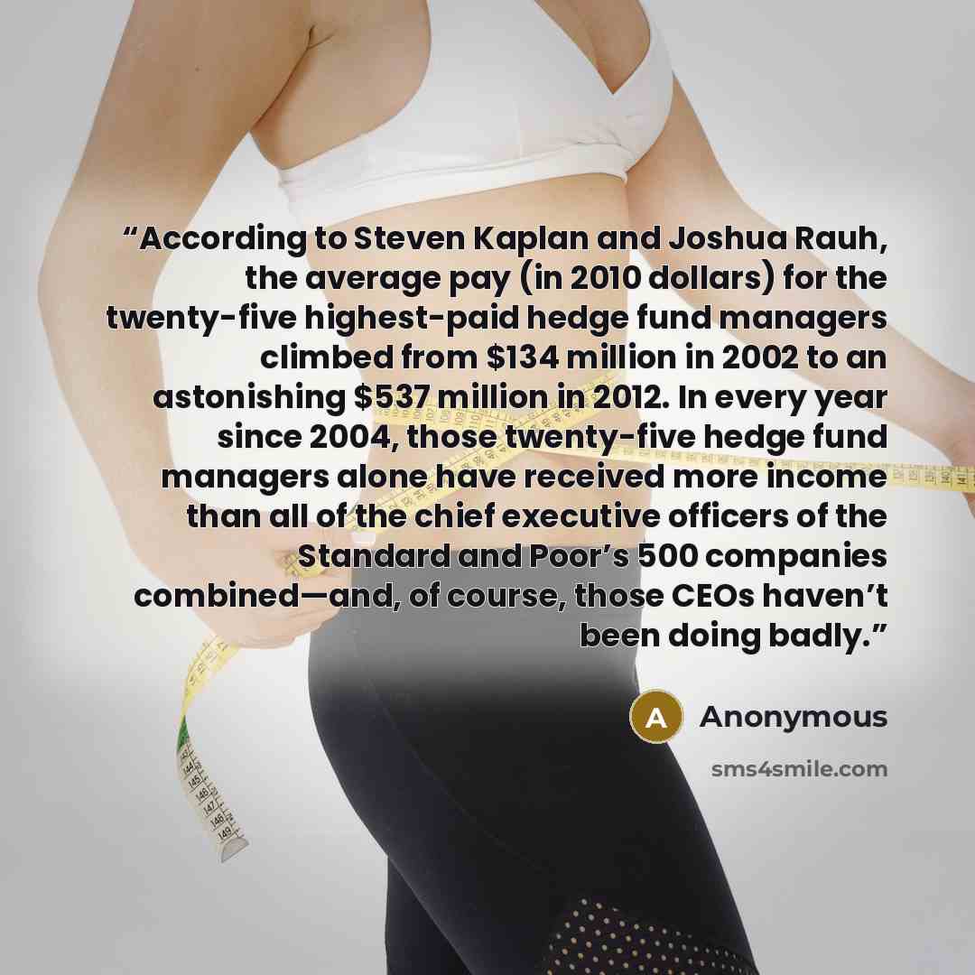“According to Steven Kaplan and Joshua Rauh, the average pay (in 2010 dollars) for the twenty-five highest-paid hedge fund managers climbed from $134 million in 2002 to an astonishing $537 million in 2012. In every year since 2004, those twenty-five hedge fund managers alone have received more…” quote by Anonymous