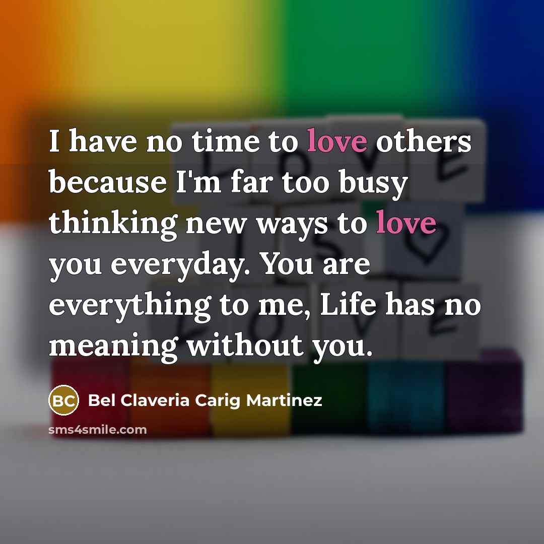 “I have no time to love others because I'm far too busy thinking new ways to love you everyday. You are everything to me, Life has no meaning without you.” quote by Bel Claveria Carig Martinez