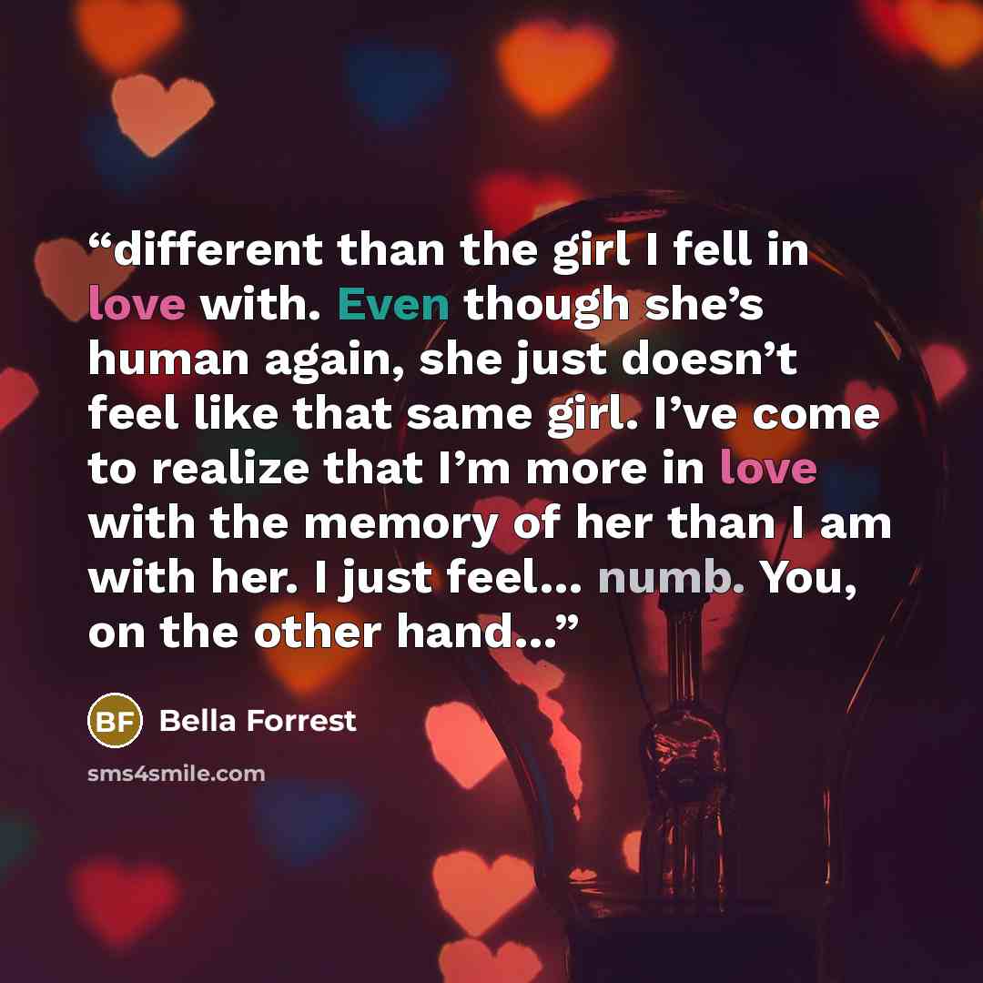 “different than the girl I fell in love with. Even though she’s human again, she just doesn’t feel like that same girl. I’ve come to realize that I’m more in love with the memory of her than I am with her. I just feel… numb. You, on the other hand…” quote by Bella Forrest