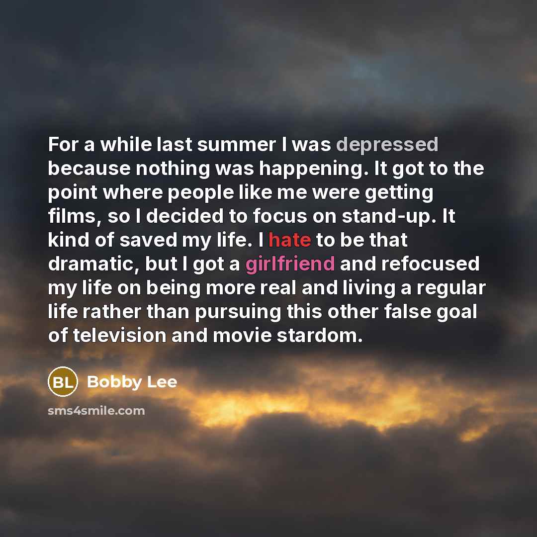 “For a while last summer I was depressed because nothing was happening. It got to the point where people like me were getting films, so I decided to focus on stand-up. It kind of saved my life. I hate to be that dramatic, but I got a girlfriend and refocused my life on being more real and living a…” quote by Bobby Lee