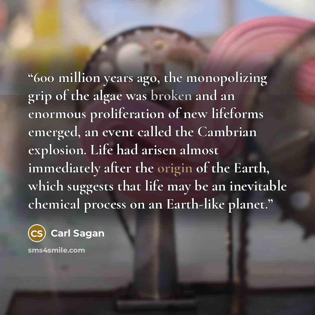 “600 million years ago, the monopolizing grip of the algae was broken and an enormous proliferation of new lifeforms emerged, an event called the Cambrian explosion. Life had arisen almost immediately after the origin of the Earth, which suggests that life may be an inevitable chemical process on…” quote by Carl Sagan