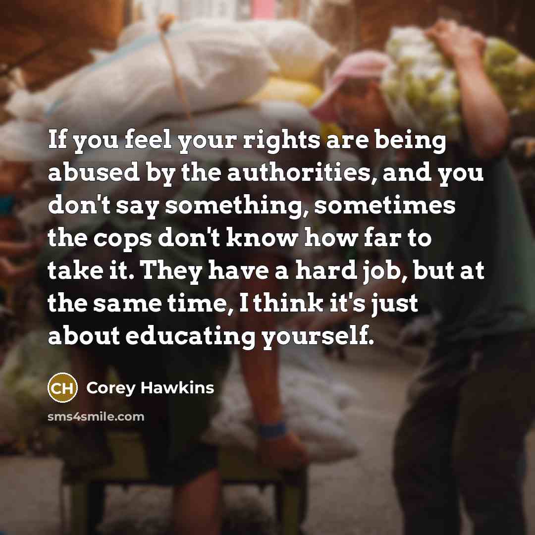 “If you feel your rights are being abused by the authorities, and you don't say something, sometimes the cops don't know how far to take it. They have a hard job, but at the same time, I think it's just about educating yourself.” quote by Corey Hawkins