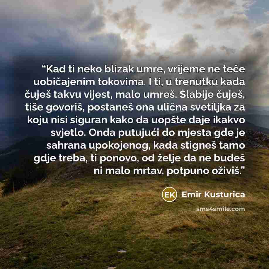 “Kad ti neko blizak umre, vrijeme ne teče uobičajenim tokovima. I ti, u trenutku kada čuješ takvu vijest, malo umreš. Slabije čuješ, tiše govoriš, postaneš ona ulična svetiljka za koju nisi siguran kako da uopšte daje ikakvo svjetlo. Onda putujući do mjesta gde je sahrana upokojenog, kada stigneš…” quote by Emir Kusturica