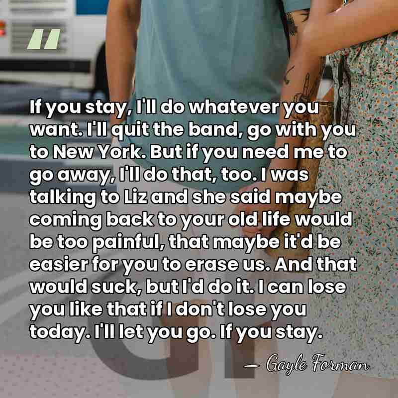 If you stay, I'll do whatever you want. I'll quit the band,&hellip; - Gayle Forman