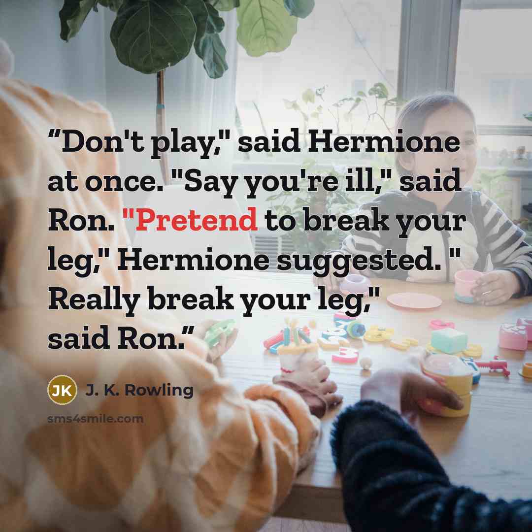 “Don't play," said Hermione at once. "Say you're ill," said Ron. "Pretend to break your leg," Hermione suggested. " Really break your leg," said Ron.” quote by J. K. Rowling