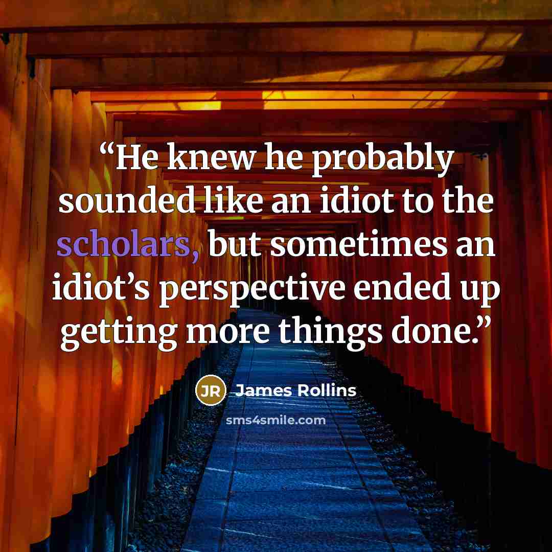 “He knew he probably sounded like an idiot to the scholars, but sometimes an idiot’s perspective ended up getting more things done.” quote by James Rollins