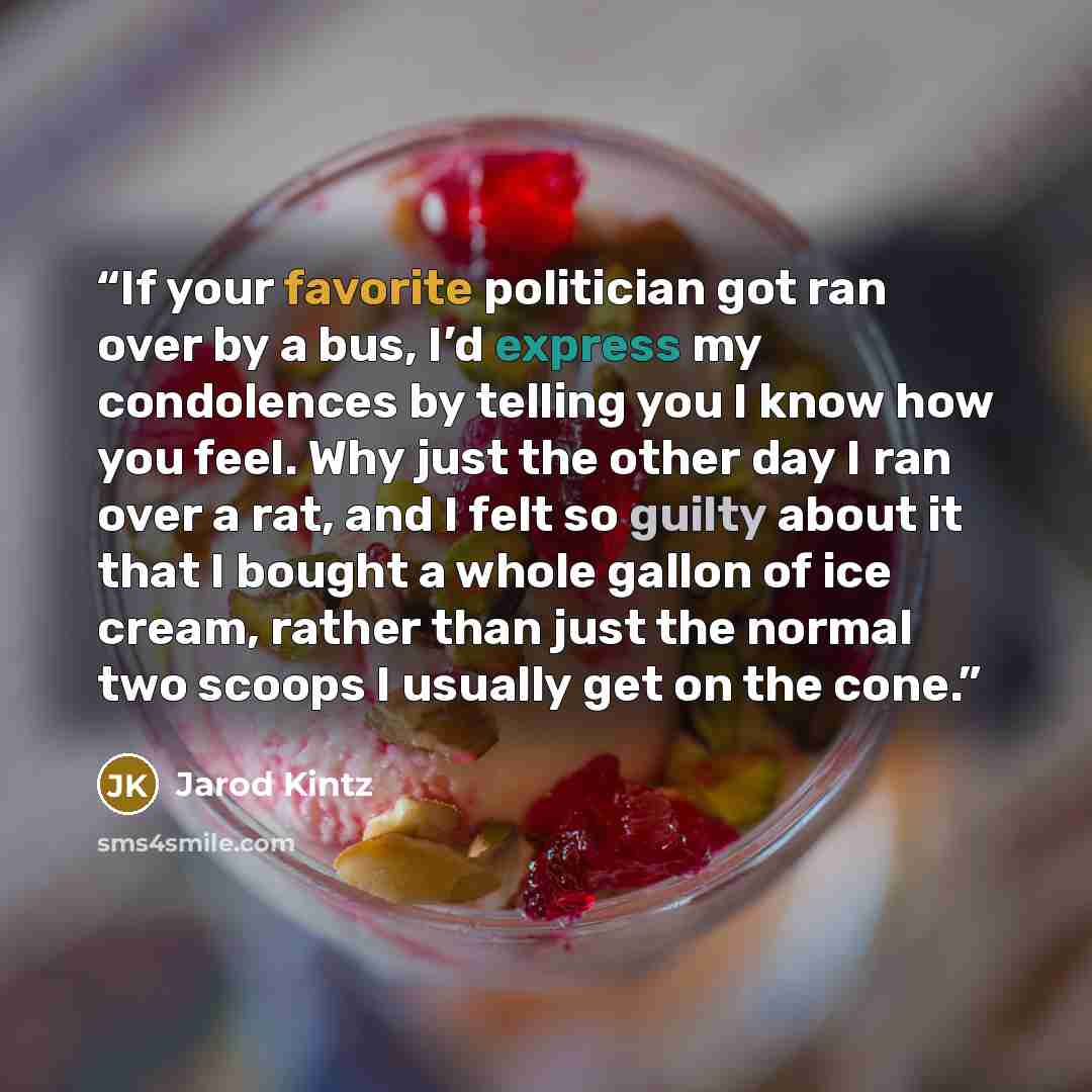 “If your favorite politician got ran over by a bus, I’d express my condolences by telling you I know how you feel. Why just the other day I ran over a rat, and I felt so guilty about it that I bought a whole gallon of ice cream, rather than just the normal two scoops I usually get on the cone.” quote by Jarod Kintz