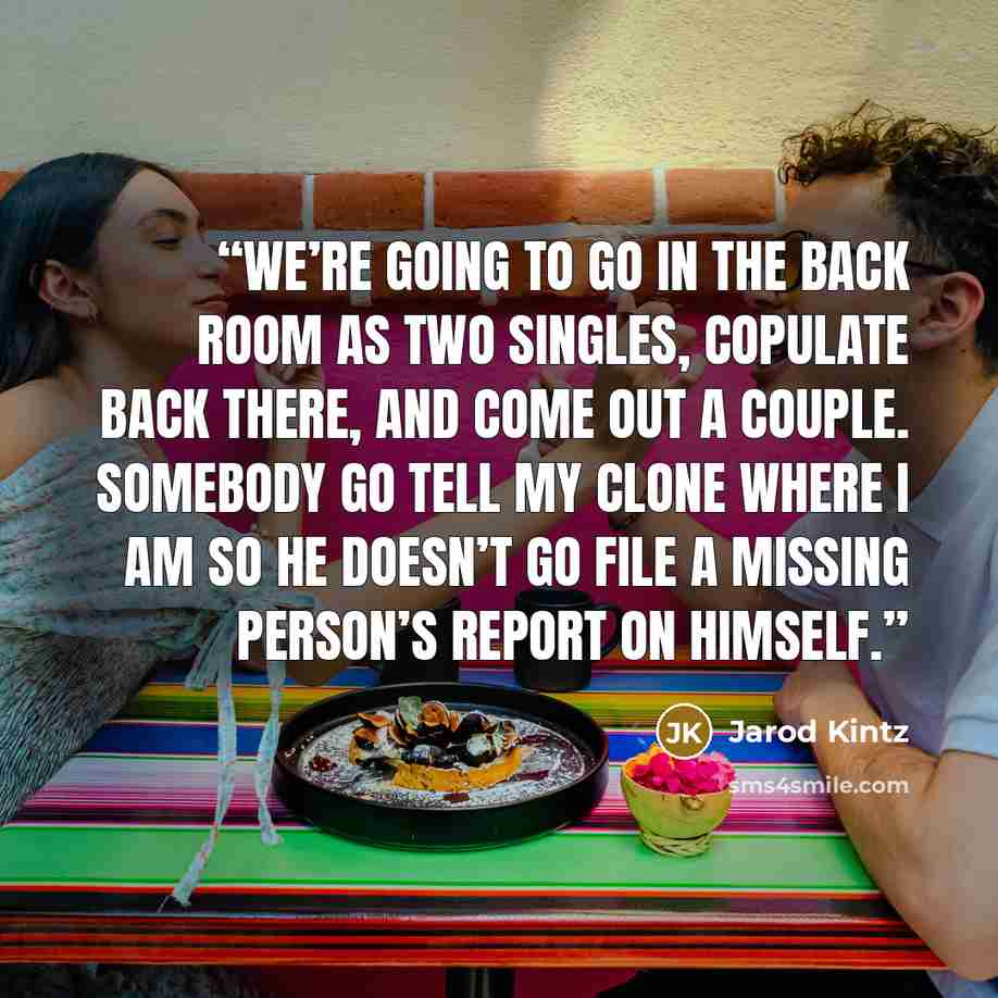 “We’re going to go in the back room as two singles, copulate back there, and come out a couple. Somebody go tell my clone where I am so he doesn’t go file a missing person’s report on himself.” quote by Jarod Kintz