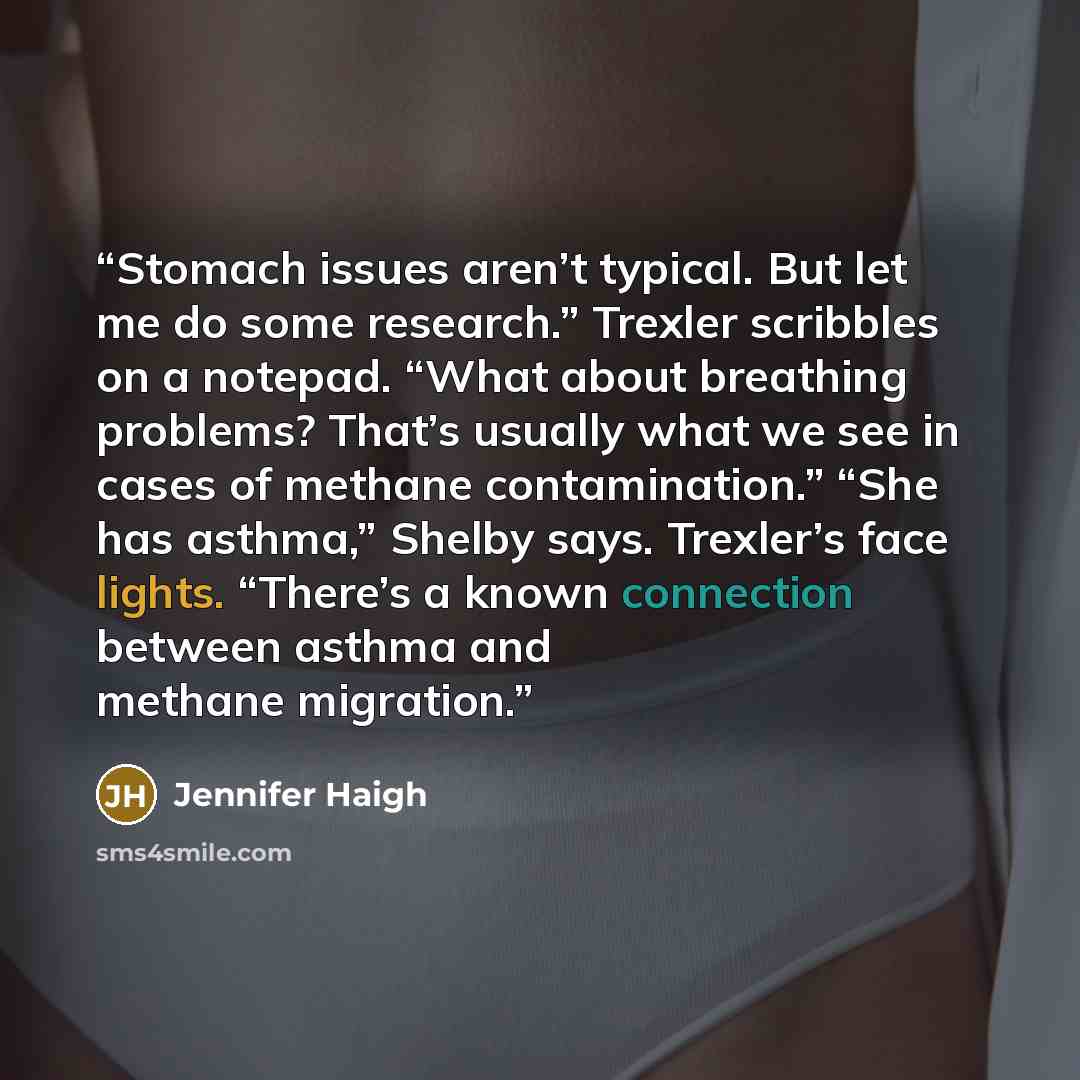“Stomach issues aren’t typical. But let me do some research.” Trexler scribbles on a notepad. “What about breathing problems? That’s usually what we see in cases of methane contamination.” “She has asthma,” Shelby says. Trexler’s face lights. “There’s a known connection between asthma and methane…” quote by Jennifer Haigh