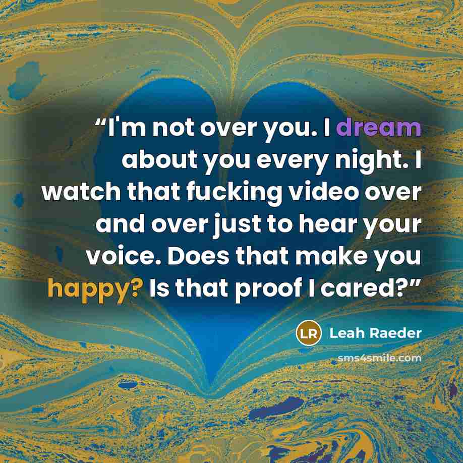 “I'm not over you. I dream about you every night. I watch that fucking video over and over just to hear your voice. Does that make you happy? Is that proof I cared?” quote by Leah Raeder