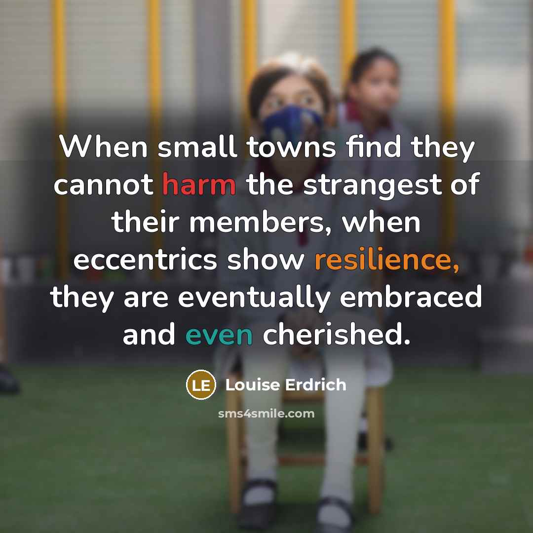 “When small towns find they cannot harm the strangest of their members, when eccentrics show resilience, they are eventually embraced and even cherished.” quote by Louise Erdrich