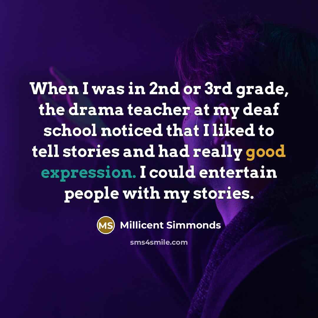 “When I was in 2nd or 3rd grade, the drama teacher at my deaf school noticed that I liked to tell stories and had really good expression. I could entertain people with my stories.” quote by Millicent Simmonds