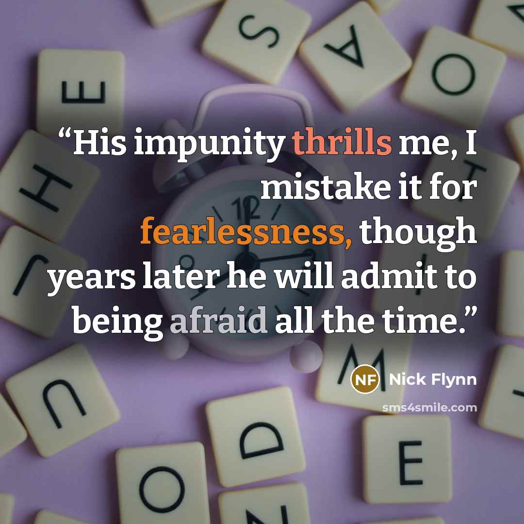 “His impunity thrills me, I mistake it for fearlessness, though years later he will admit to being afraid all the time.” quote by Nick Flynn
