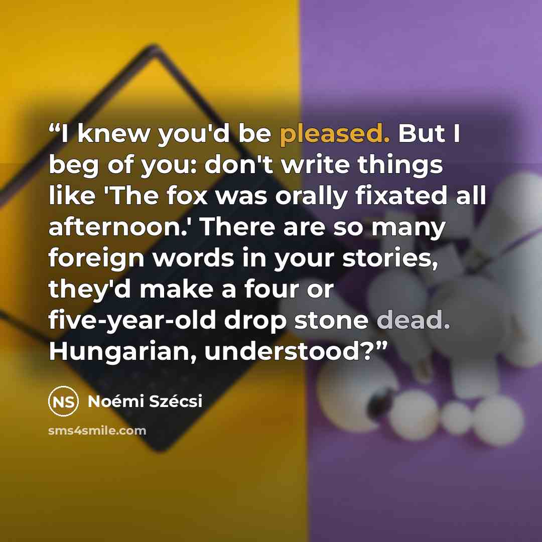 “I knew you'd be pleased. But I beg of you: don't write things like 'The fox was orally fixated all afternoon.' There are so many foreign words in your stories, they'd make a four or five-year-old drop stone dead. Hungarian, understood?” quote by Noémi Szécsi