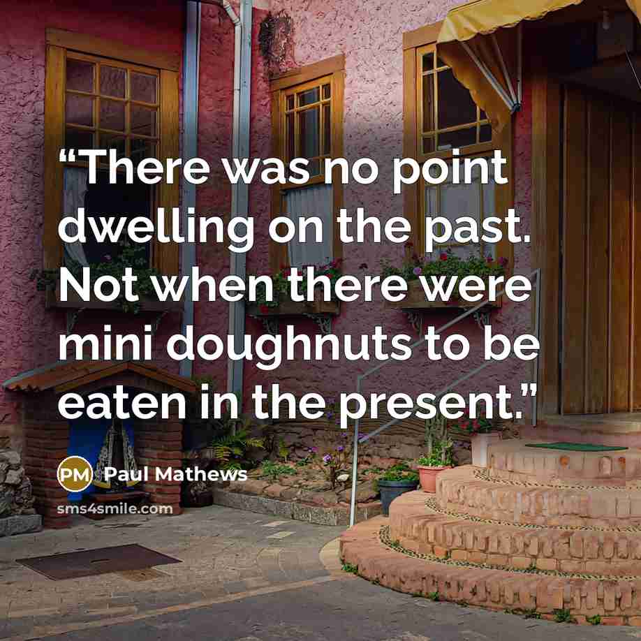 “There was no point dwelling on the past. Not when there were mini doughnuts to be eaten in the present.” quote by Paul Mathews