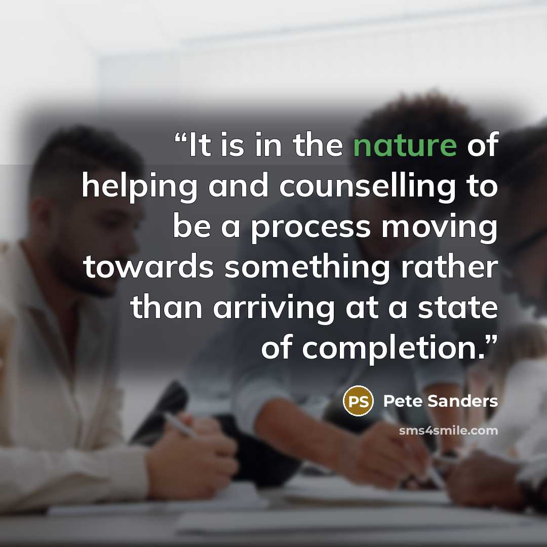 “It is in the nature of helping and counselling to be a process moving towards something rather than arriving at a state of completion.” quote by Pete Sanders