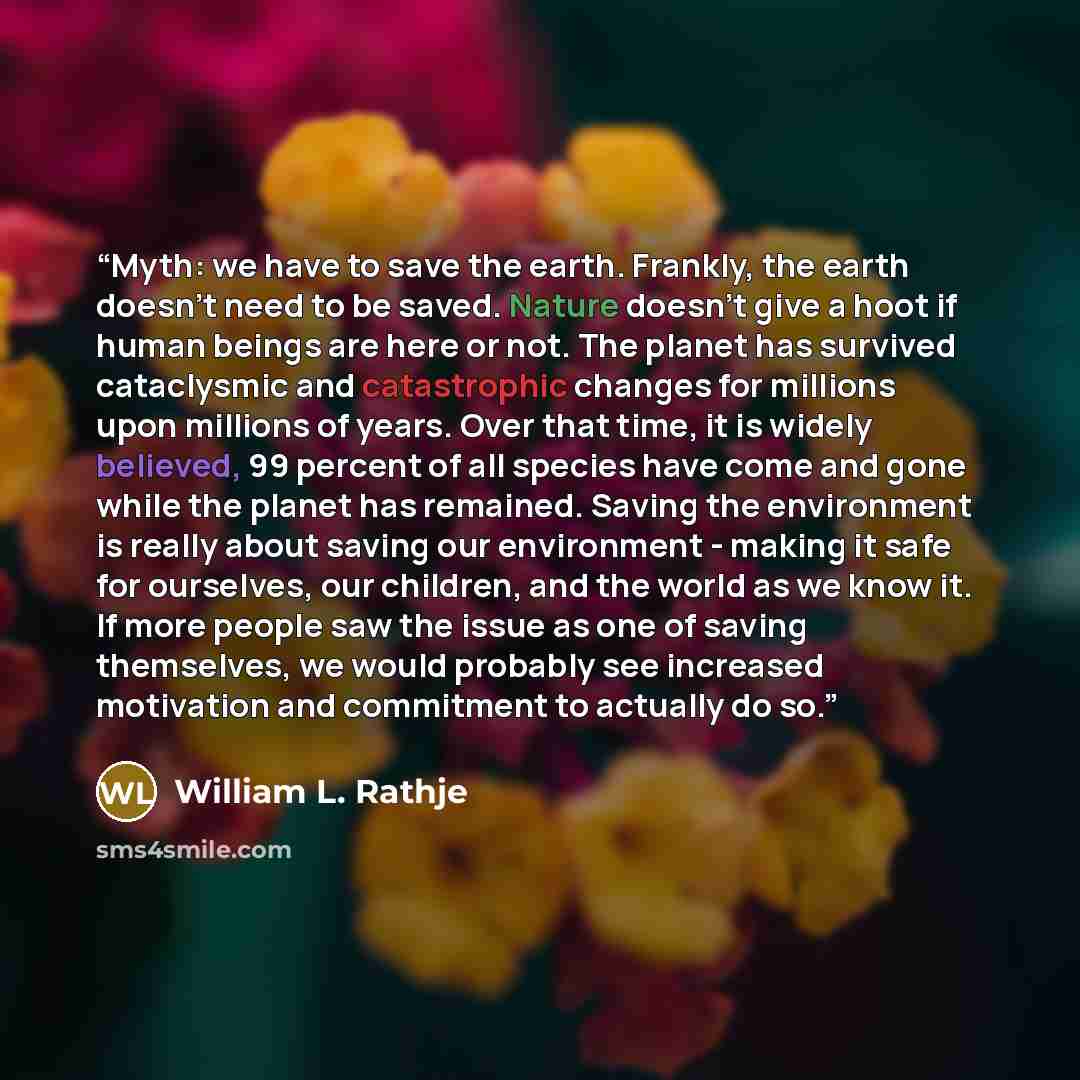 “Myth: we have to save the earth. Frankly, the earth doesn't need to be saved. Nature doesn't give a hoot if human beings are here or not. The planet has survived cataclysmic and catastrophic changes for millions upon millions of years. Over that time, it is widely believed, 99 percent of all…” quote by William L. Rathje