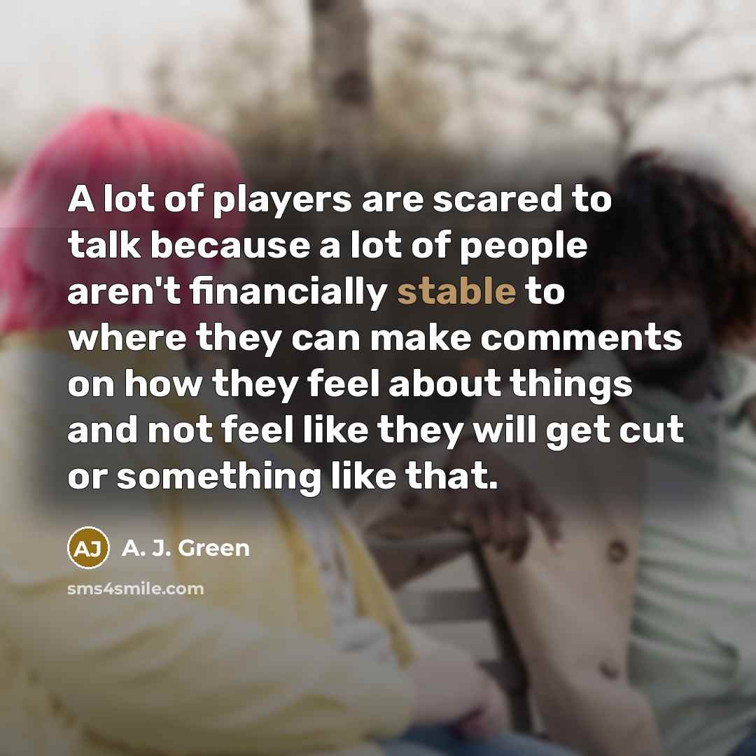 “A lot of players are scared to talk because a lot of people aren't financially stable to where they can make comments on how they feel about things and not feel like they will get cut or something like that.” quote by A. J. Green