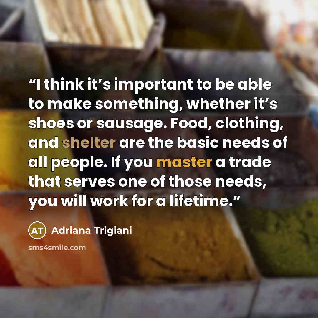 “I think it’s important to be able to make something, whether it’s shoes or sausage. Food, clothing, and shelter are the basic needs of all people. If you master a trade that serves one of those needs, you will work for a lifetime.” quote by Adriana Trigiani